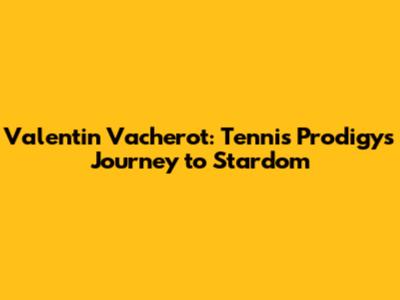 Valentin Vacherot: Tennis Prodigy's Journey to Stardom