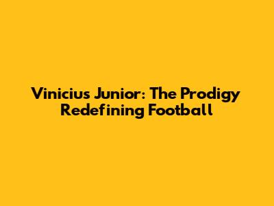 Vinicius Junior: The Prodigy Redefining Football