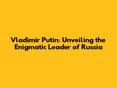 Vladimir Putin: Unveiling the Enigmatic Leader of Russia