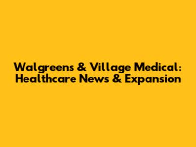 Walgreens & Village Medical: Healthcare News & Expansion