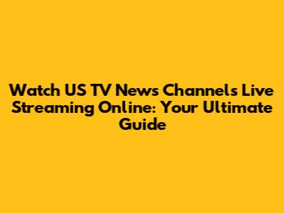 Watch US TV News Channels Live Streaming Online: Your Ultimate Guide