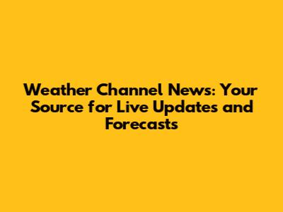 Weather Channel News: Your Source for Live Updates and Forecasts