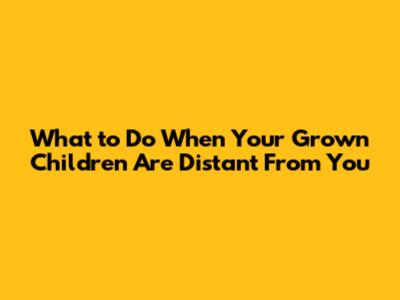 What to Do When Your Grown Children Are Distant From You