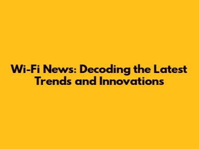 Wi-Fi News: Decoding the Latest Trends and Innovations