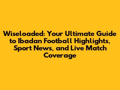 Wiseloaded: Your Ultimate Guide to Ibadan Football Highlights, Sport News, and Live Match Coverage