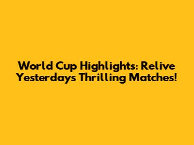World Cup Highlights: Relive Yesterday's Thrilling Matches!