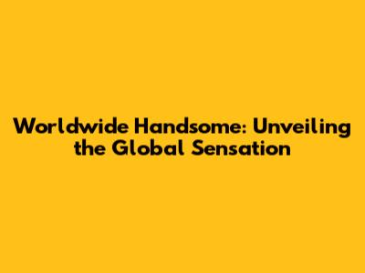 Worldwide Handsome: Unveiling the Global Sensation