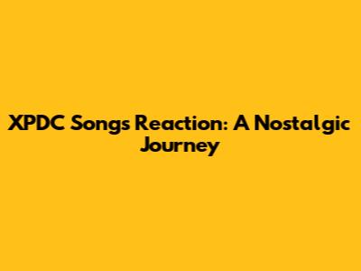 XPDC Songs Reaction: A Nostalgic Journey