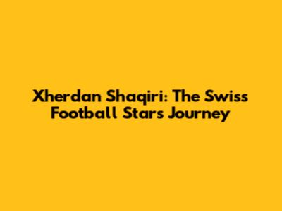 Xherdan Shaqiri: The Swiss Football Star's Journey