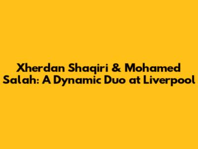 Xherdan Shaqiri & Mohamed Salah: A Dynamic Duo at Liverpool