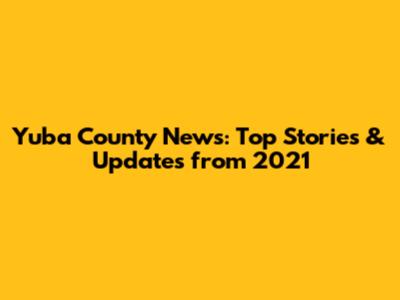 Yuba County News: Top Stories & Updates from 2021