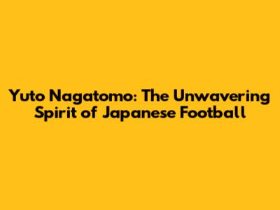 Yuto Nagatomo: The Unwavering Spirit of Japanese Football