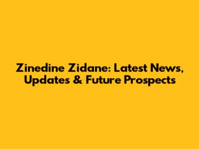 Zinedine Zidane: Latest News, Updates & Future Prospects