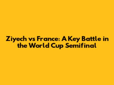 Ziyech vs France: A Key Battle in the World Cup Semifinal