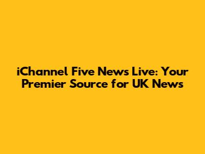 iChannel Five News Live: Your Premier Source for UK News