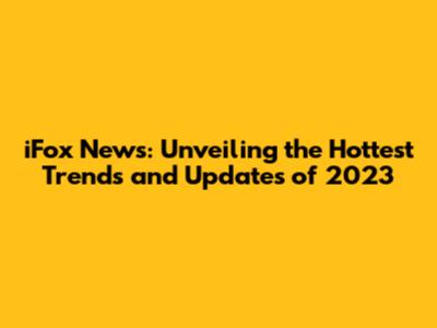 iFox News: Unveiling the Hottest Trends and Updates of 2023