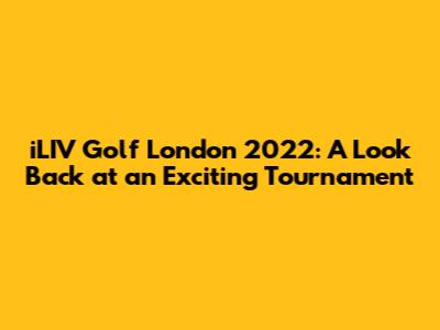iLIV Golf London 2022: A Look Back at an Exciting Tournament