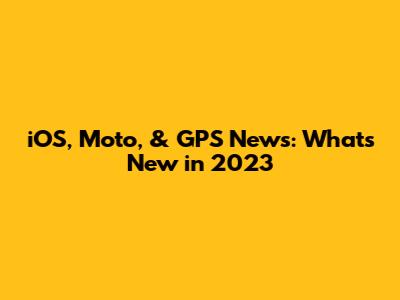 iOS, Moto, & GPS News: What's New in 2023
