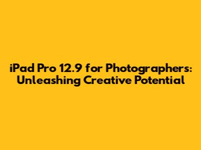 iPad Pro 12.9" for Photographers: Unleashing Creative Potential