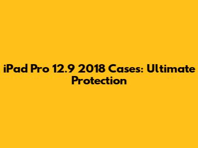 iPad Pro 12.9 2018 Cases: Ultimate Protection