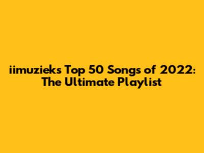 iimuziek's Top 50 Songs of 2022: The Ultimate Playlist