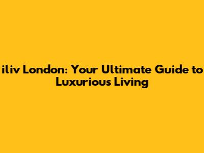 iliv London: Your Ultimate Guide to Luxurious Living